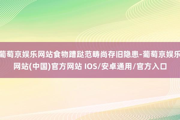 葡萄京娱乐网站食物蹧跶范畴尚存旧隐患-葡萄京娱乐网站(中国)官方网站 IOS/安卓通用/官方入口