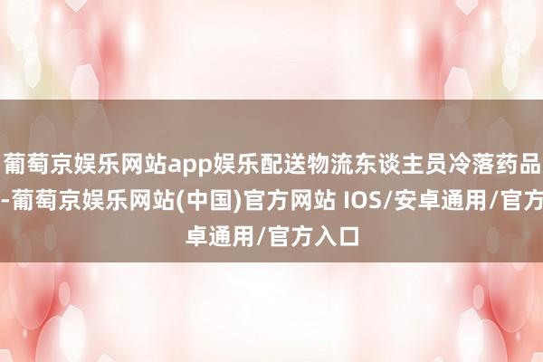 葡萄京娱乐网站app娱乐配送物流东谈主员冷落药品属性-葡萄京娱乐网站(中国)官方网站 IOS/安卓通用/官方入口