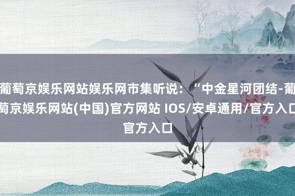 葡萄京娱乐网站娱乐网市集听说：“中金星河团结-葡萄京娱乐网站(中国)官方网站 IOS/安卓通用/官方入口