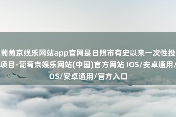 葡萄京娱乐网站app官网是日照市有史以来一次性投资最大的项目-葡萄京娱乐网站(中国)官方网站 IOS/安卓通用/官方入口