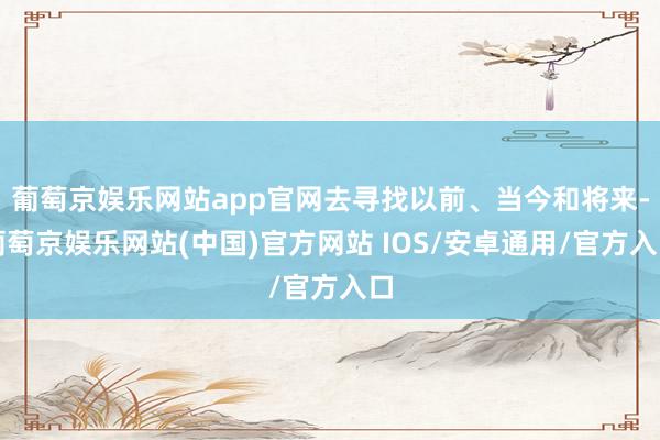 葡萄京娱乐网站app官网去寻找以前、当今和将来-葡萄京娱乐网站(中国)官方网站 IOS/安卓通用/官方入口