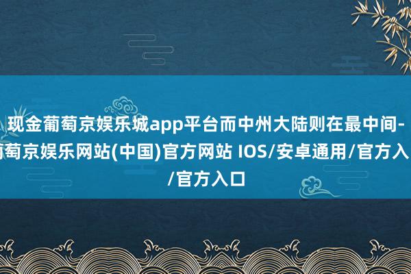 现金葡萄京娱乐城app平台而中州大陆则在最中间-葡萄京娱乐网站(中国)官方网站 IOS/安卓通用/官方入口