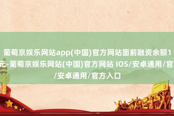 葡萄京娱乐网站app(中国)官方网站面前融资余额1.67亿元-葡萄京娱乐网站(中国)官方网站 IOS/安卓通用/官方入口