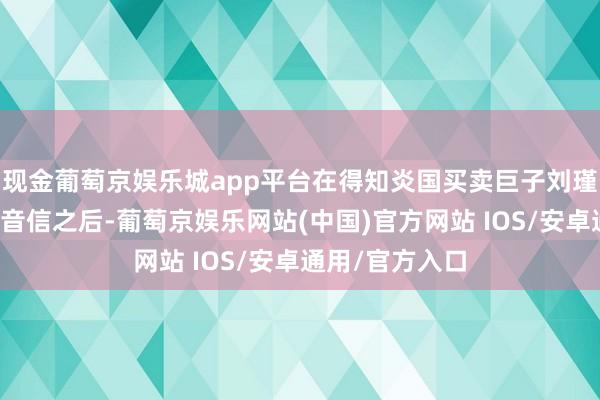 现金葡萄京娱乐城app平台在得知炎国买卖巨子刘瑾瑞随机身陨的音信之后-葡萄京娱乐网站(中国)官方网站 IOS/安卓通用/官方入口