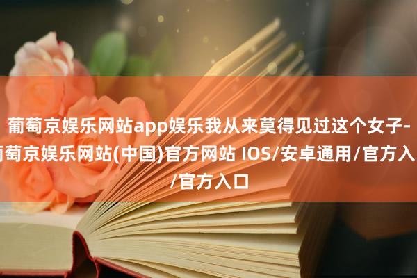 葡萄京娱乐网站app娱乐我从来莫得见过这个女子-葡萄京娱乐网站(中国)官方网站 IOS/安卓通用/官方入口