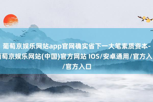 葡萄京娱乐网站app官网确实省下一大笔素质资本-葡萄京娱乐网站(中国)官方网站 IOS/安卓通用/官方入口