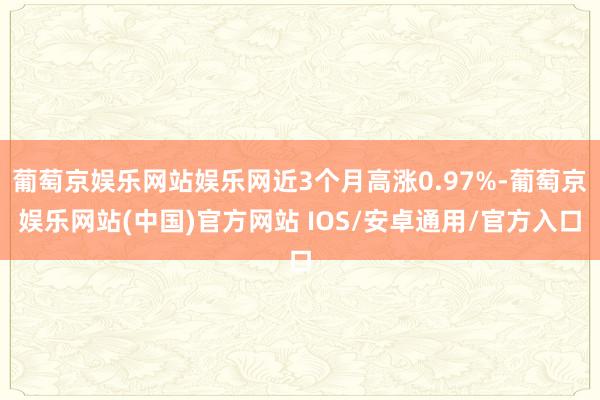 葡萄京娱乐网站娱乐网近3个月高涨0.97%-葡萄京娱乐网站(中国)官方网站 IOS/安卓通用/官方入口