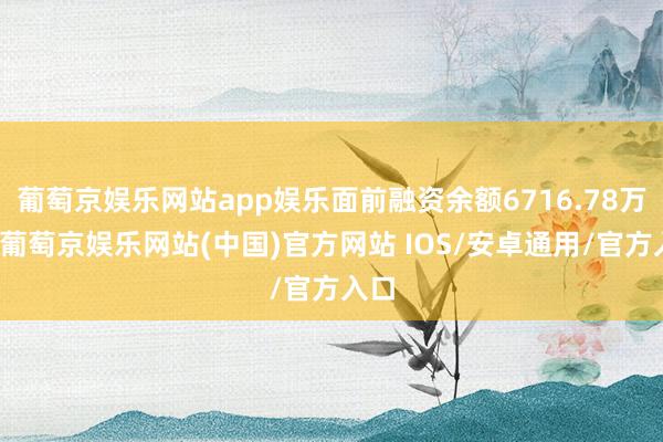 葡萄京娱乐网站app娱乐面前融资余额6716.78万元-葡萄京娱乐网站(中国)官方网站 IOS/安卓通用/官方入口