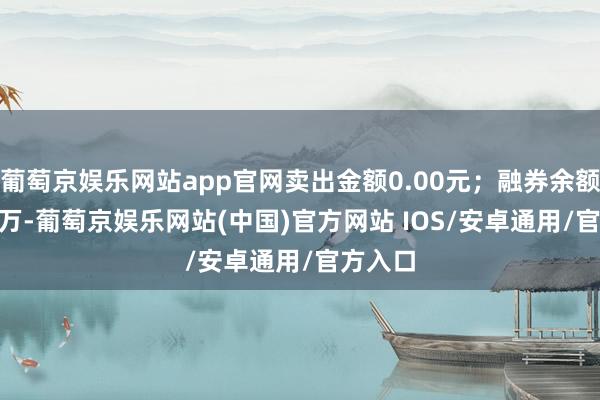 葡萄京娱乐网站app官网卖出金额0.00元；融券余额34.91万-葡萄京娱乐网站(中国)官方网站 IOS/安卓通用/官方入口