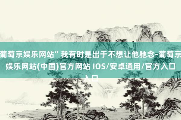 葡萄京娱乐网站”我有时是出于不想让他驰念-葡萄京娱乐网站(中国)官方网站 IOS/安卓通用/官方入口