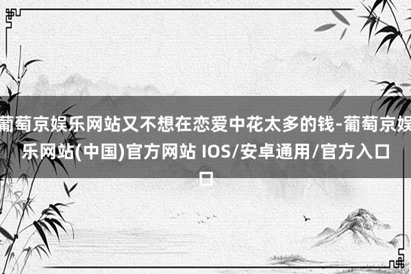 葡萄京娱乐网站又不想在恋爱中花太多的钱-葡萄京娱乐网站(中国)官方网站 IOS/安卓通用/官方入口