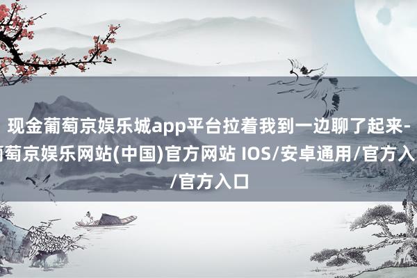 现金葡萄京娱乐城app平台拉着我到一边聊了起来-葡萄京娱乐网站(中国)官方网站 IOS/安卓通用/官方入口
