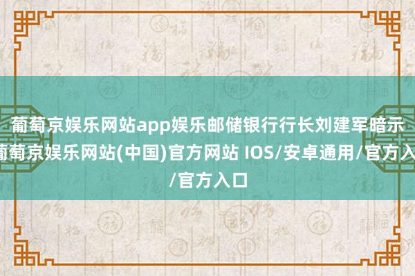 葡萄京娱乐网站app娱乐　　邮储银行行长刘建军暗示-葡萄京娱乐网站(中国)官方网站 IOS/安卓通用/官方入口