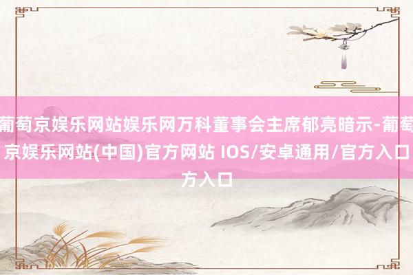 葡萄京娱乐网站娱乐网万科董事会主席郁亮暗示-葡萄京娱乐网站(中国)官方网站 IOS/安卓通用/官方入口
