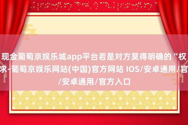 现金葡萄京娱乐城app平台若是对方莫得明确的“权利”诉求-葡萄京娱乐网站(中国)官方网站 IOS/安卓通用/官方入口