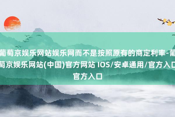 葡萄京娱乐网站娱乐网而不是按照原有的商定利率-葡萄京娱乐网站(中国)官方网站 IOS/安卓通用/官方入口