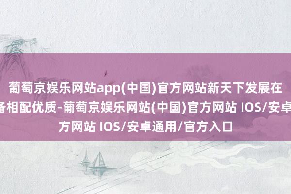 葡萄京娱乐网站app(中国)官方网站新天下发展在内地的地盘储备相配优质-葡萄京娱乐网站(中国)官方网站 IOS/安卓通用/官方入口