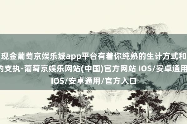 现金葡萄京娱乐城app平台有着你纯熟的生计方式和九故十亲的支执-葡萄京娱乐网站(中国)官方网站 IOS/安卓通用/官方入口
