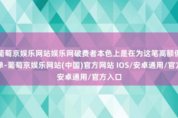 葡萄京娱乐网站娱乐网破费者本色上是在为这笔高额佣金买单-葡萄京娱乐网站(中国)官方网站 IOS/安卓通用/官方入口