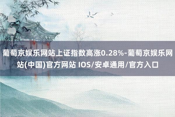 葡萄京娱乐网站上证指数高涨0.28%-葡萄京娱乐网站(中国)官方网站 IOS/安卓通用/官方入口