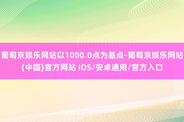 葡萄京娱乐网站以1000.0点为基点-葡萄京娱乐网站(中国)官方网站 IOS/安卓通用/官方入口