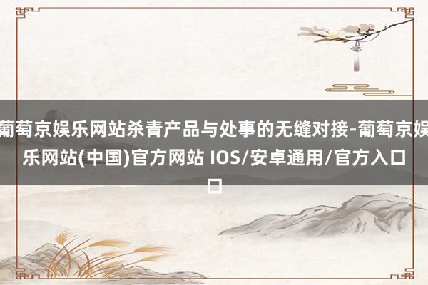 葡萄京娱乐网站杀青产品与处事的无缝对接-葡萄京娱乐网站(中国)官方网站 IOS/安卓通用/官方入口