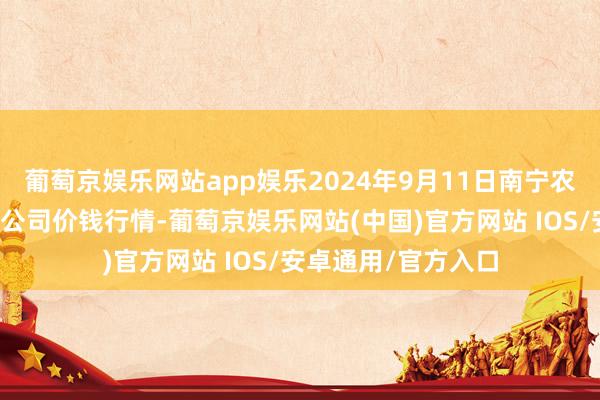 葡萄京娱乐网站app娱乐2024年9月11日南宁农产物中心有限包袱公司价钱行情-葡萄京娱乐网站(中国)官方网站 IOS/安卓通用/官方入口