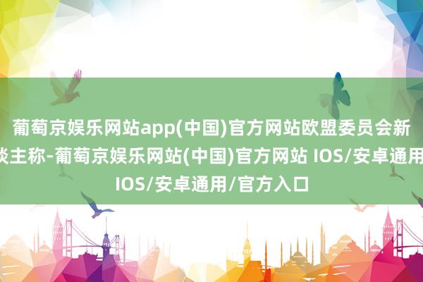 葡萄京娱乐网站app(中国)官方网站欧盟委员会新闻发言东谈主称-葡萄京娱乐网站(中国)官方网站 IOS/安卓通用/官方入口