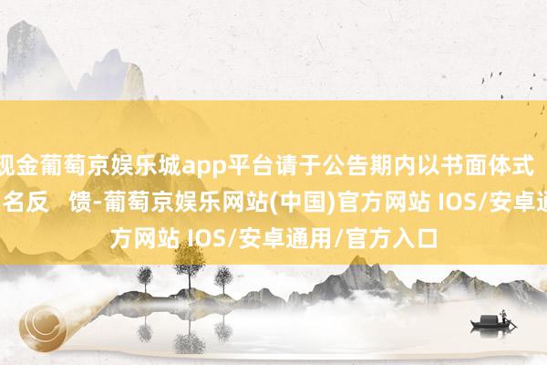 现金葡萄京娱乐城app平台请于公告期内以书面体式（加盖公章）实名反   馈-葡萄京娱乐网站(中国)官方网站 IOS/安卓通用/官方入口