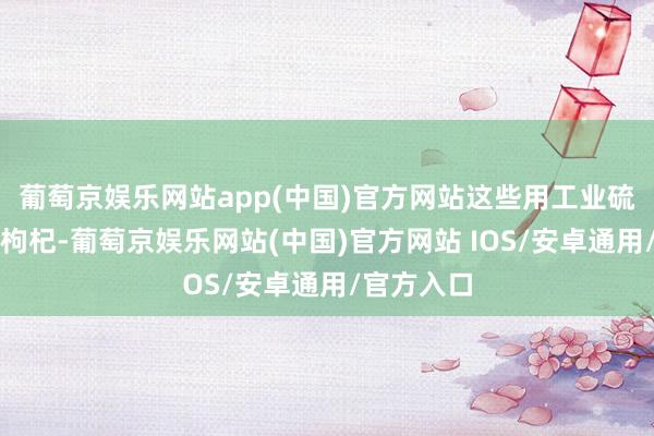 葡萄京娱乐网站app(中国)官方网站这些用工业硫磺熏制的枸杞-葡萄京娱乐网站(中国)官方网站 IOS/安卓通用/官方入口