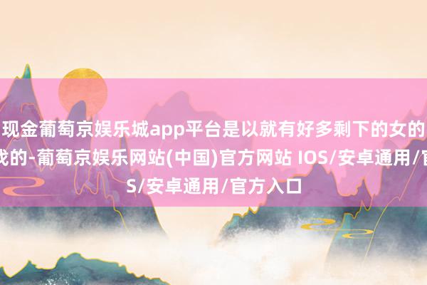 现金葡萄京娱乐城app平台是以就有好多剩下的女的是很难找的-葡萄京娱乐网站(中国)官方网站 IOS/安卓通用/官方入口