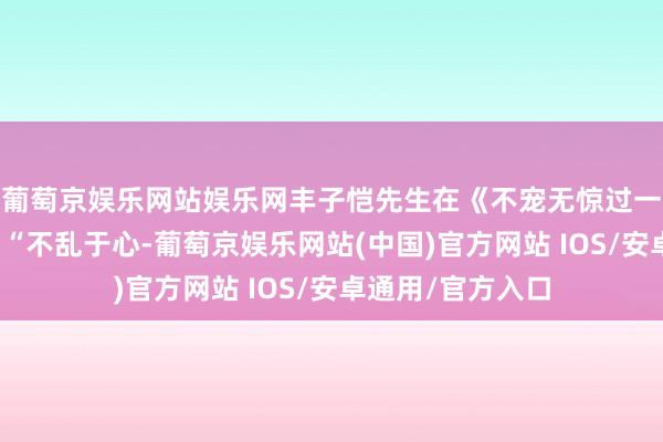 葡萄京娱乐网站娱乐网丰子恺先生在《不宠无惊过一世》中写说念：“不乱于心-葡萄京娱乐网站(中国)官方网站 IOS/安卓通用/官方入口