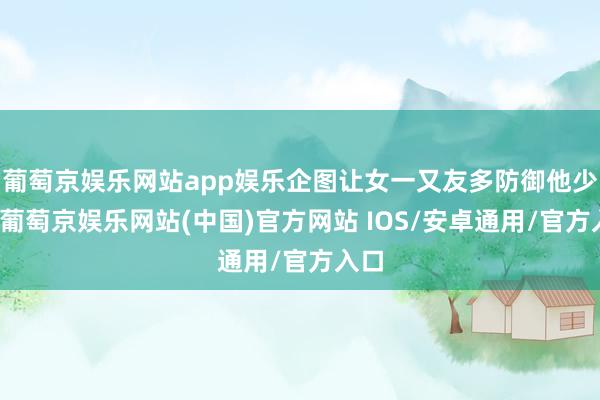 葡萄京娱乐网站app娱乐企图让女一又友多防御他少许-葡萄京娱乐网站(中国)官方网站 IOS/安卓通用/官方入口
