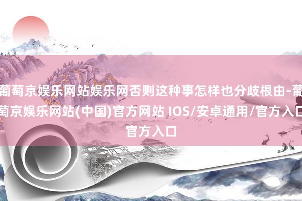 葡萄京娱乐网站娱乐网否则这种事怎样也分歧根由-葡萄京娱乐网站(中国)官方网站 IOS/安卓通用/官方入口