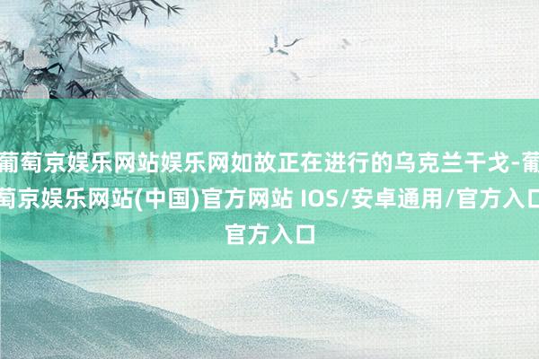 葡萄京娱乐网站娱乐网如故正在进行的乌克兰干戈-葡萄京娱乐网站(中国)官方网站 IOS/安卓通用/官方入口