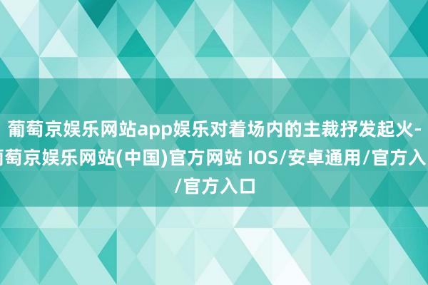 葡萄京娱乐网站app娱乐对着场内的主裁抒发起火-葡萄京娱乐网站(中国)官方网站 IOS/安卓通用/官方入口