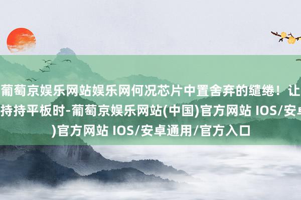 葡萄京娱乐网站娱乐网何况芯片中置舍弃的缱绻！让咱们在双手横置持持平板时-葡萄京娱乐网站(中国)官方网站 IOS/安卓通用/官方入口