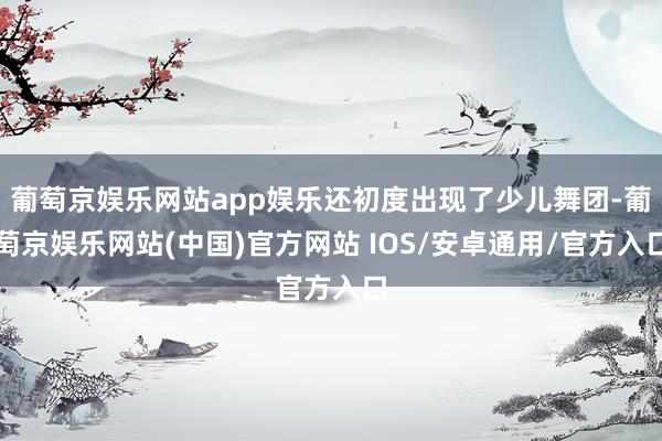 葡萄京娱乐网站app娱乐还初度出现了少儿舞团-葡萄京娱乐网站(中国)官方网站 IOS/安卓通用/官方入口