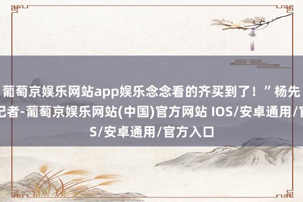 葡萄京娱乐网站app娱乐念念看的齐买到了！”杨先生告诉记者-葡萄京娱乐网站(中国)官方网站 IOS/安卓通用/官方入口