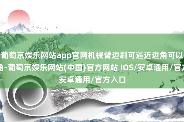 葡萄京娱乐网站app官网机械臂边刷可逼近边角可以过死角-葡萄京娱乐网站(中国)官方网站 IOS/安卓通用/官方入口