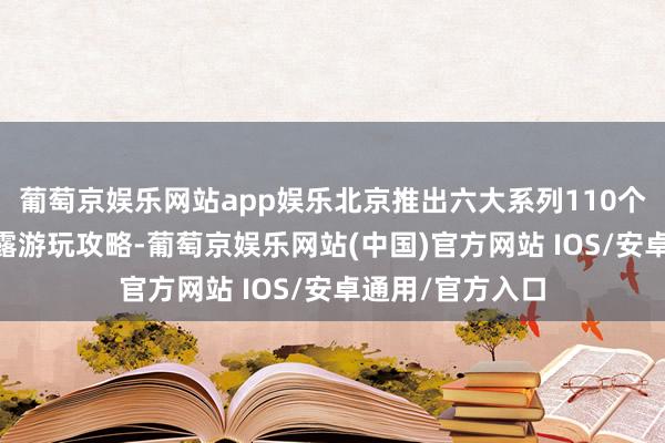 葡萄京娱乐网站app娱乐北京推出六大系列110个点位及42条透露游玩攻略-葡萄京娱乐网站(中国)官方网站 IOS/安卓通用/官方入口