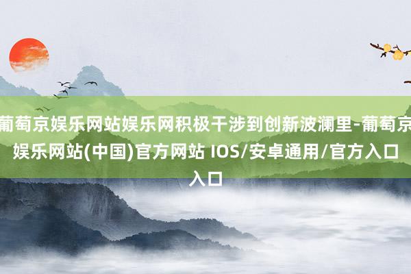 葡萄京娱乐网站娱乐网积极干涉到创新波澜里-葡萄京娱乐网站(中国)官方网站 IOS/安卓通用/官方入口