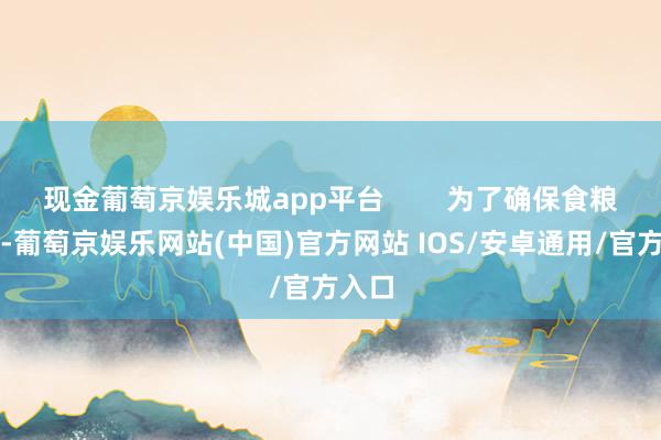 现金葡萄京娱乐城app平台        为了确保食粮供应-葡萄京娱乐网站(中国)官方网站 IOS/安卓通用/官方入口
