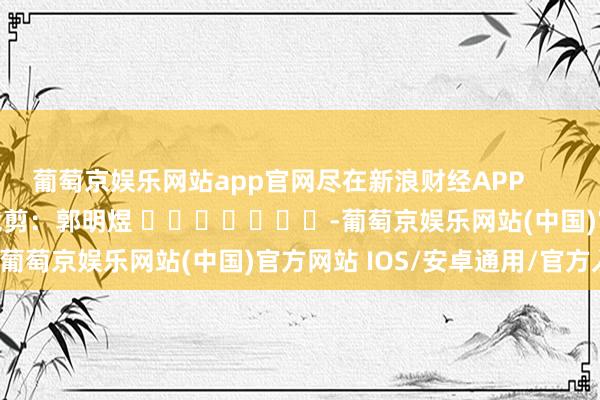 葡萄京娱乐网站app官网尽在新浪财经APP            						职守裁剪：郭明煜 							-葡萄京娱乐网站(中国)官方网站 IOS/安卓通用/官方入口