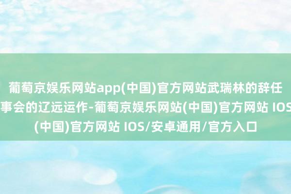 葡萄京娱乐网站app(中国)官方网站武瑞林的辞任不会影响中信建投董事会的辽远运作-葡萄京娱乐网站(中国)官方网站 IOS/安卓通用/官方入口