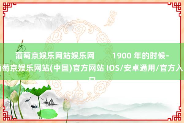 葡萄京娱乐网站娱乐网        1900 年的时候-葡萄京娱乐网站(中国)官方网站 IOS/安卓通用/官方入口