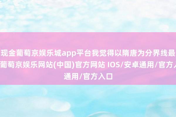 现金葡萄京娱乐城app平台我觉得以隋唐为分界线最佳-葡萄京娱乐网站(中国)官方网站 IOS/安卓通用/官方入口