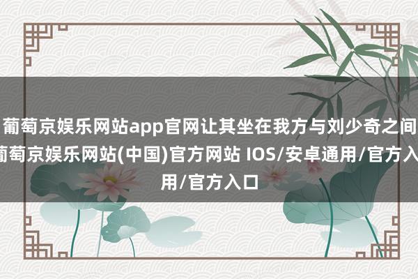 葡萄京娱乐网站app官网让其坐在我方与刘少奇之间-葡萄京娱乐网站(中国)官方网站 IOS/安卓通用/官方入口