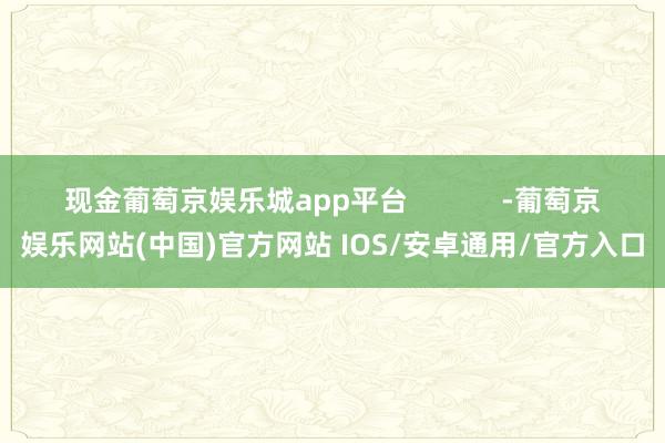 现金葡萄京娱乐城app平台            -葡萄京娱乐网站(中国)官方网站 IOS/安卓通用/官方入口