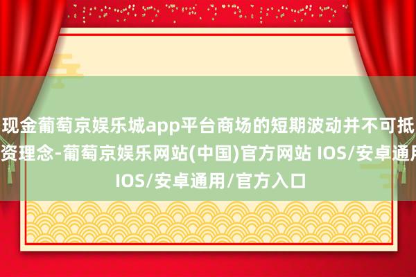 现金葡萄京娱乐城app平台商场的短期波动并不可抵赖他们的投资理念-葡萄京娱乐网站(中国)官方网站 IOS/安卓通用/官方入口